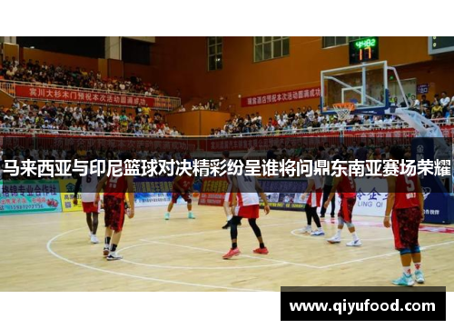 马来西亚与印尼篮球对决精彩纷呈谁将问鼎东南亚赛场荣耀